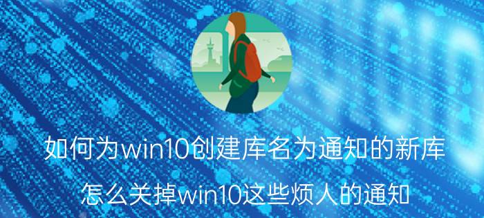 如何为win10创建库名为通知的新库 怎么关掉win10这些烦人的通知？